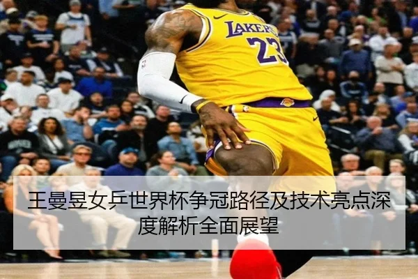 王曼昱女乒世界杯争冠路径及技术亮点深度解析全面展望